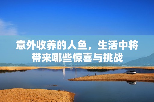 意外收养的人鱼，生活中将带来哪些惊喜与挑战