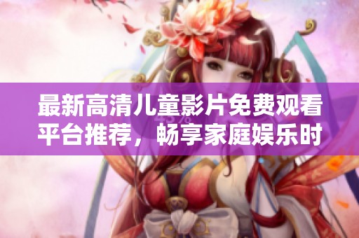 最新高清儿童影片免费观看平台推荐，畅享家庭娱乐时光