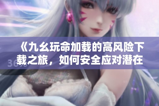 《九幺玩命加载的高风险下载之旅，如何安全应对潜在威胁》