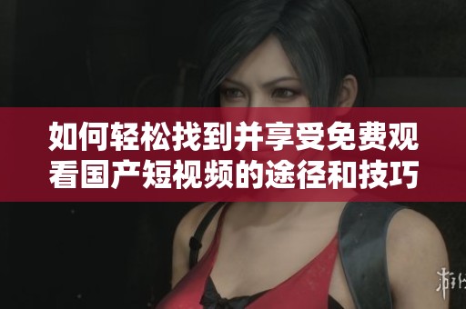 如何轻松找到并享受免费观看国产短视频的途径和技巧