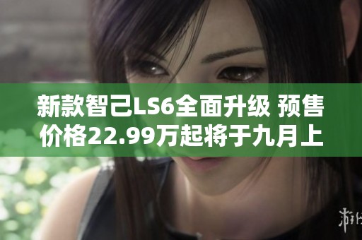 新款智己LS6全面升级 预售价格22.99万起将于九月上市