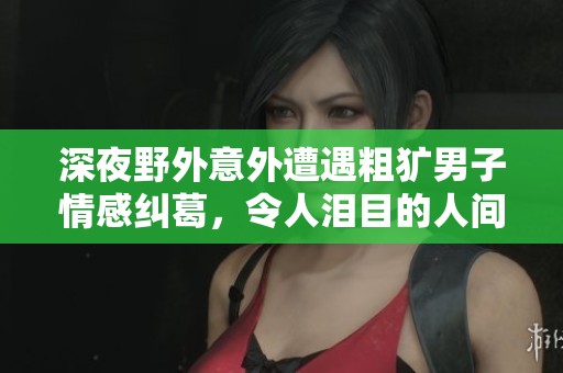 深夜野外意外遭遇粗犷男子情感纠葛，令人泪目的人间悲剧