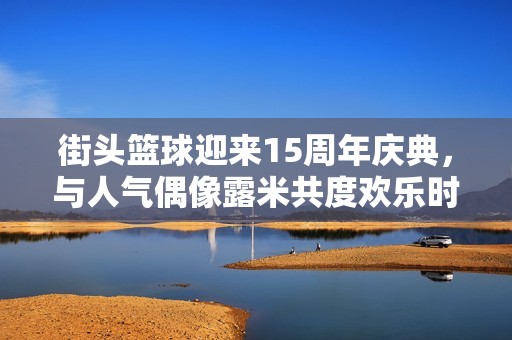 街头篮球迎来15周年庆典，与人气偶像露米共度欢乐时光