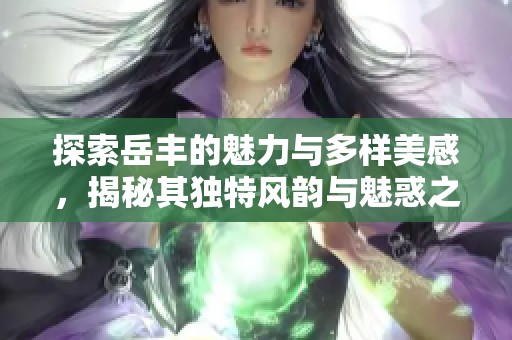 探索岳丰的魅力与多样美感，揭秘其独特风韵与魅惑之秘