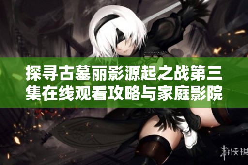 探寻古墓丽影源起之战第三集在线观看攻略与家庭影院体验