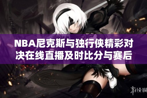 NBA尼克斯与独行侠精彩对决在线直播及时比分与赛后视频回顾