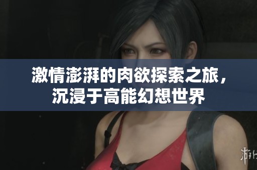 激情澎湃的肉欲探索之旅，沉浸于高能幻想世界