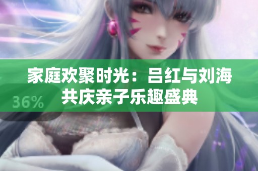 家庭欢聚时光：吕红与刘海共庆亲子乐趣盛典
