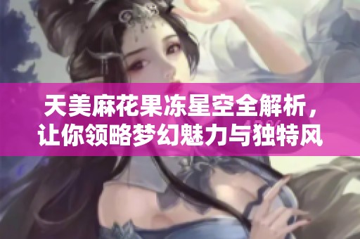天美麻花果冻星空全解析，让你领略梦幻魅力与独特风味