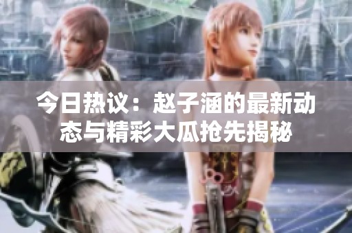 今日热议：赵子涵的最新动态与精彩大瓜抢先揭秘