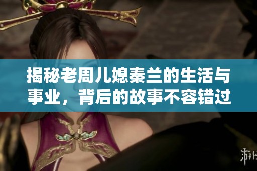 揭秘老周儿媳秦兰的生活与事业，背后的故事不容错过