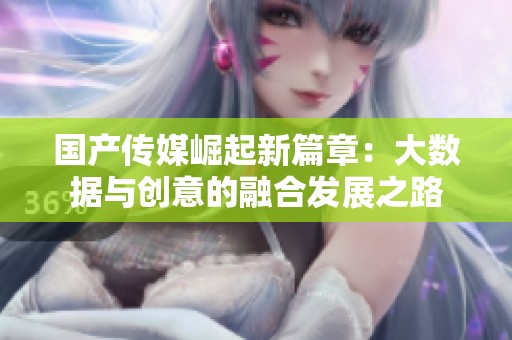 国产传媒崛起新篇章：大数据与创意的融合发展之路