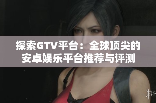 探索GTV平台：全球顶尖的安卓娱乐平台推荐与评测