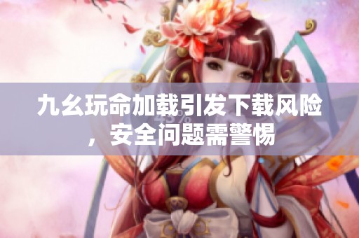 九幺玩命加载引发下载风险，安全问题需警惕