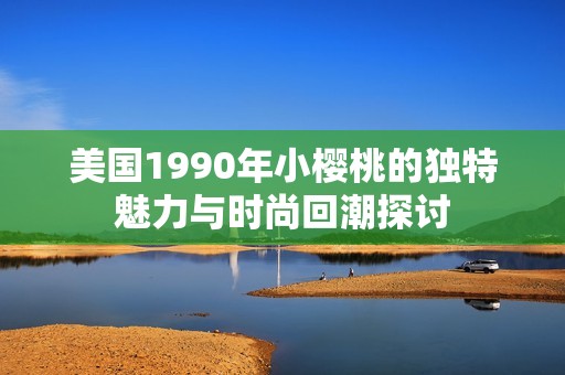 美国1990年小樱桃的独特魅力与时尚回潮探讨