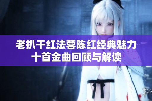 老扒干红法蓉陈红经典魅力十首金曲回顾与解读