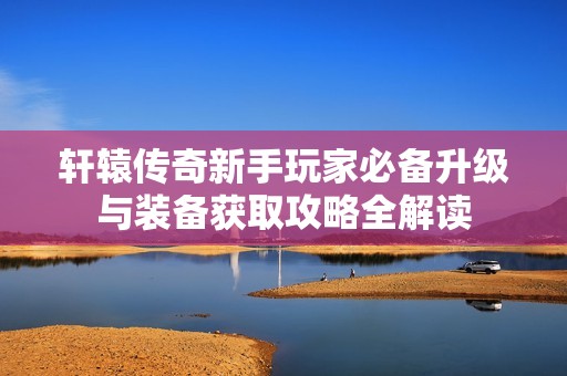 轩辕传奇新手玩家必备升级与装备获取攻略全解读