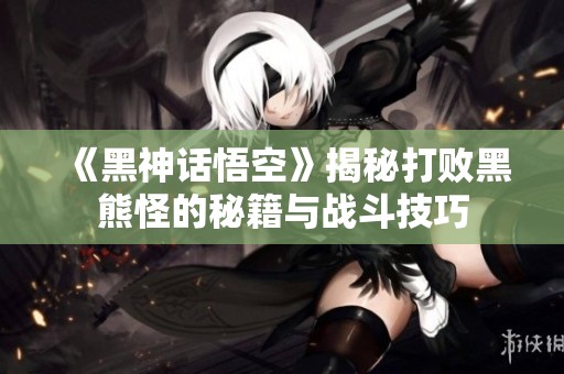《黑神话悟空》揭秘打败黑熊怪的秘籍与战斗技巧