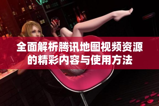 全面解析腾讯地图视频资源的精彩内容与使用方法