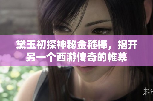 黛玉初探神秘金箍棒，揭开另一个西游传奇的帷幕