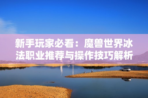 新手玩家必看：魔兽世界冰法职业推荐与操作技巧解析