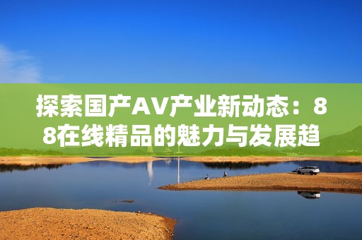 探索国产AV产业新动态：88在线精品的魅力与发展趋势