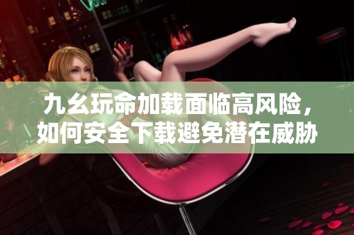 九幺玩命加载面临高风险，如何安全下载避免潜在威胁