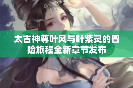 太古神尊叶风与叶紫灵的冒险旅程全新章节发布
