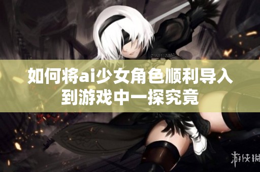 如何将ai少女角色顺利导入到游戏中一探究竟