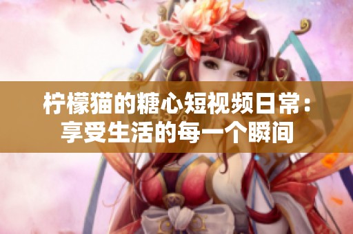柠檬猫的糖心短视频日常：享受生活的每一个瞬间