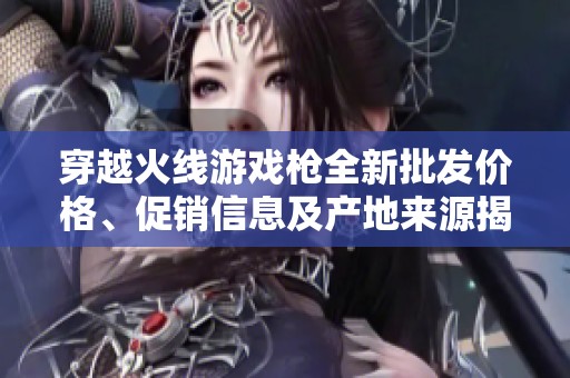 穿越火线游戏枪全新批发价格、促销信息及产地来源揭秘