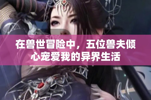 在兽世冒险中，五位兽夫倾心宠爱我的异界生活
