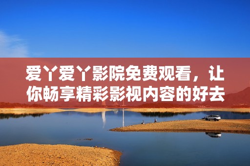 爱丫爱丫影院免费观看，让你畅享精彩影视内容的好去处