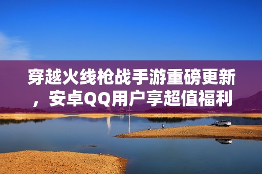 穿越火线枪战手游重磅更新，安卓QQ用户享超值福利！