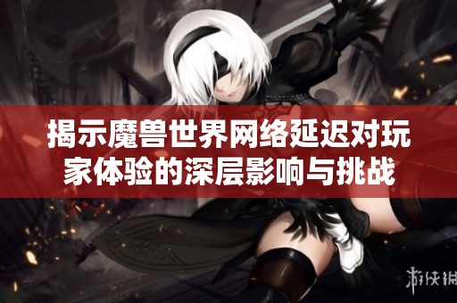 揭示魔兽世界网络延迟对玩家体验的深层影响与挑战