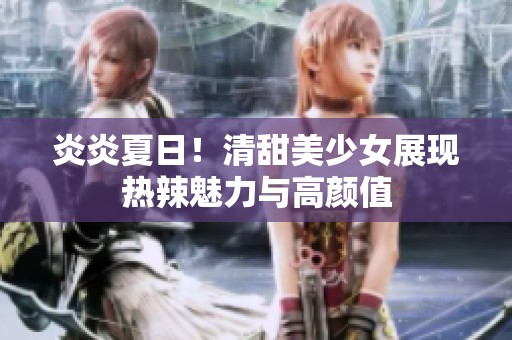炎炎夏日！清甜美少女展现热辣魅力与高颜值