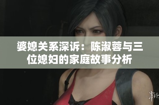 婆媳关系深诉：陈淑蓉与三位媳妇的家庭故事分析