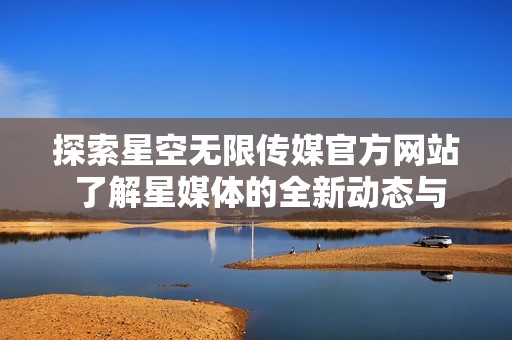 探索星空无限传媒官方网站 了解星媒体的全新动态与服务