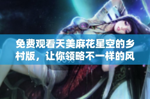 免费观看天美麻花星空的乡村版，让你领略不一样的风情