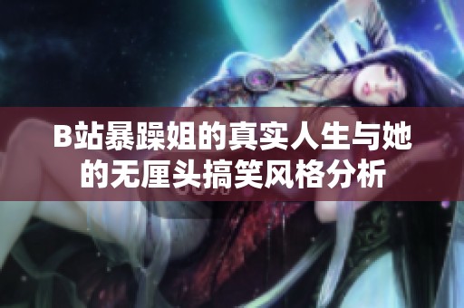 B站暴躁姐的真实人生与她的无厘头搞笑风格分析