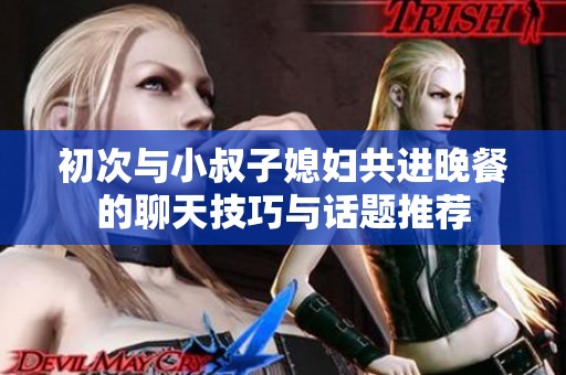 初次与小叔子媳妇共进晚餐的聊天技巧与话题推荐