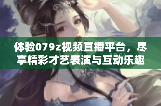 体验079z视频直播平台，尽享精彩才艺表演与互动乐趣