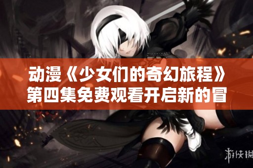 动漫《少女们的奇幻旅程》第四集免费观看开启新的冒险之旅