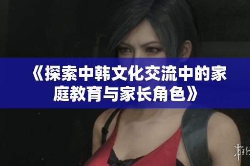 《探索中韩文化交流中的家庭教育与家长角色》