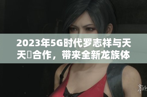 2023年5G时代罗志祥与天天奭合作，带来全新龙族体验