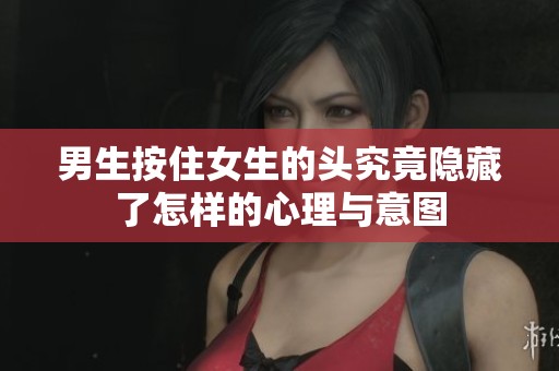 男生按住女生的头究竟隐藏了怎样的心理与意图