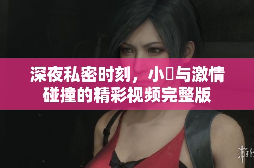 深夜私密时刻，小泬与激情碰撞的精彩视频完整版