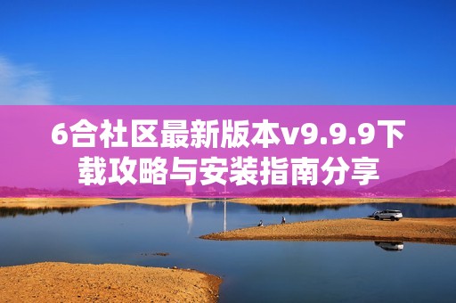 6合社区最新版本v9.9.9下载攻略与安装指南分享