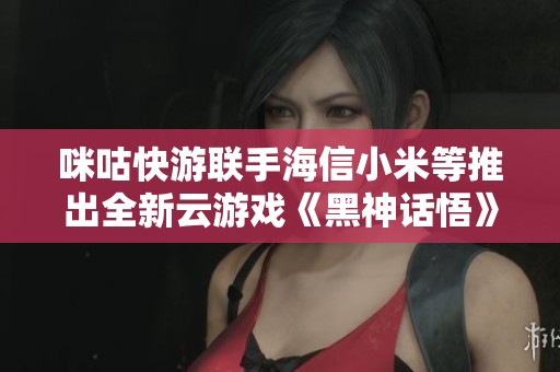 咪咕快游联手海信小米等推出全新云游戏《黑神话悟》引发热议