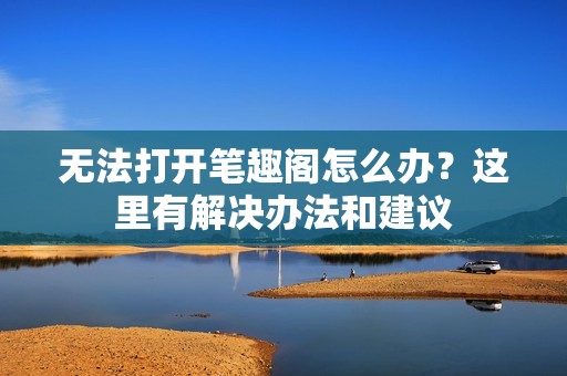无法打开笔趣阁怎么办？这里有解决办法和建议